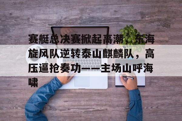 包含赛艇总决赛掀起高潮，东海旋风队逆转泰山麒麟队，高压逼抢奏功——主场山呼海啸的词条乐鱼体育