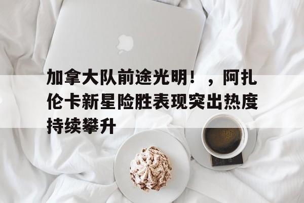 加拿大队前途光明！，阿扎伦卡新星险胜表现突出热度持续攀升(阿扎伦卡比赛视频)乐鱼体育平台